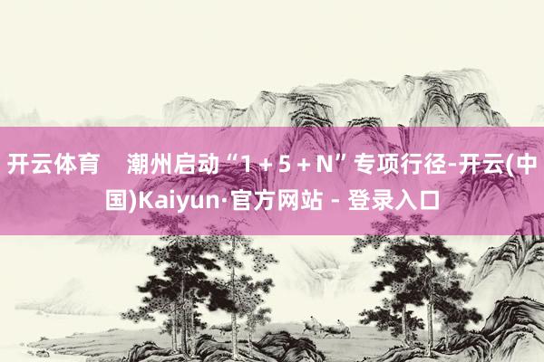 开云体育    潮州启动“1＋5＋N”专项行径-开云(中国)Kaiyun·官方网站 - 登录入口