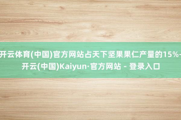 开云体育(中国)官方网站占天下坚果果仁产量的15%-开云(中国)Kaiyun·官方网站 - 登录入口
