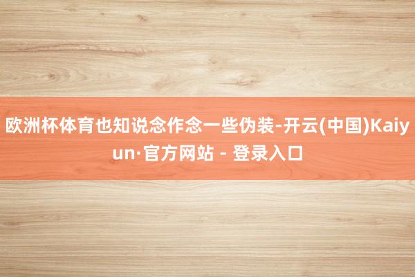 欧洲杯体育也知说念作念一些伪装-开云(中国)Kaiyun·官方网站 - 登录入口