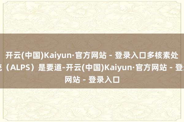 开云(中国)Kaiyun·官方网站 - 登录入口多核素处理系统（ALPS）是要道-开云(中国)Kaiyun·官方网站 - 登录入口