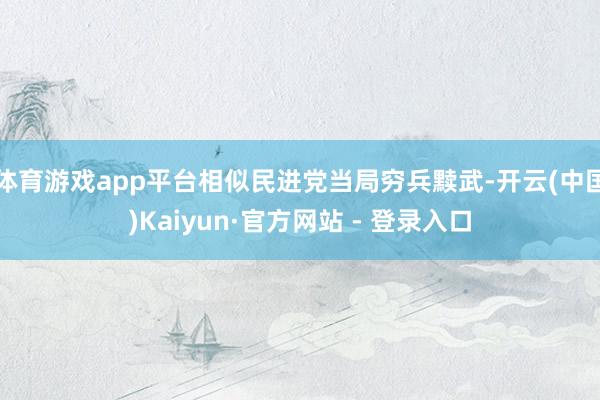 体育游戏app平台相似民进党当局穷兵黩武-开云(中国)Kaiyun·官方网站 - 登录入口
